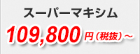 スーパーマキシム109,800円（税抜）～